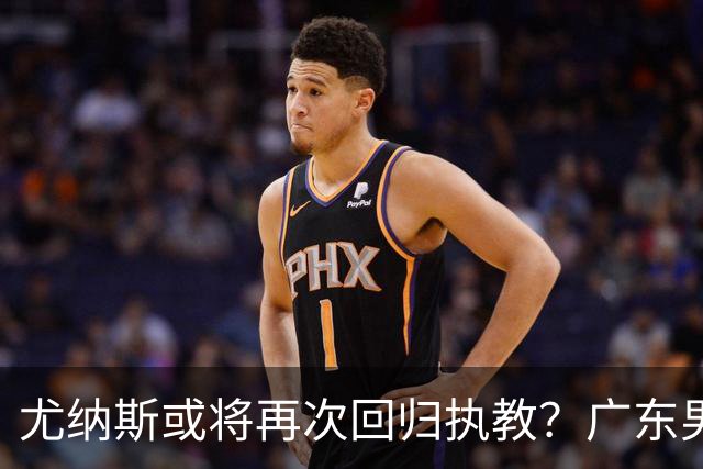 尤纳斯或将再次回归执教？广东男篮头号主帅人选出现变动，朱芳雨根本做不了主