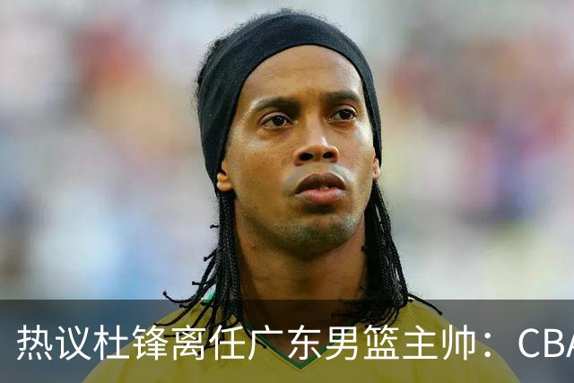 热议杜锋离任广东男篮主帅：CBA生涯执教大圆满 球迷祝福一切顺利