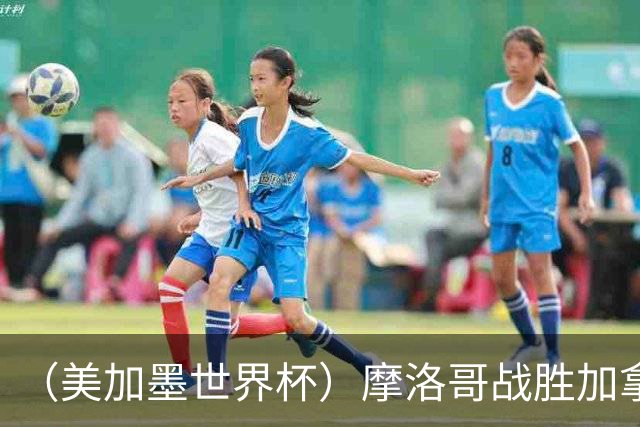 （美加墨世界杯）摩洛哥战胜加拿大 连续两届世界杯闯入八强